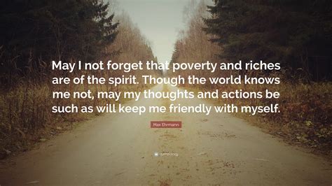 Max Ehrmann Quote: “May I not forget that poverty and riches are of the spirit. Though the world ...