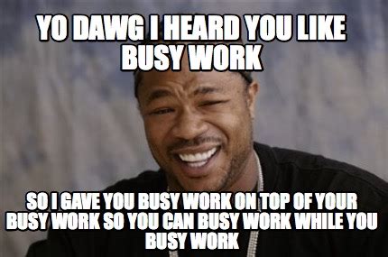 Meme Creator - Yo dawg I heard you like busy work SO i gave you busy work on top of your busy w ...