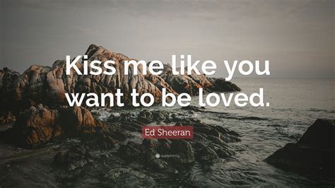 Ed Sheeran Quote: “Kiss me like you want to be loved.”