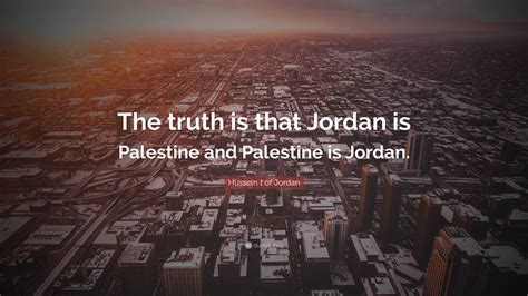 Hussein I of Jordan Quote: “The truth is that Jordan is Palestine and Palestine is Jordan.”