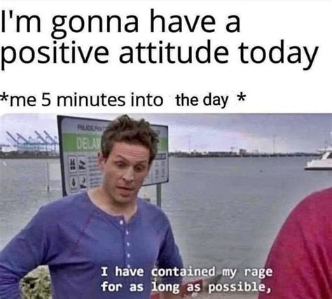 I'm gonna have a positive attitude today me 5 minutes into the day * I have contained my rage ...