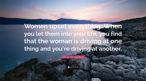 George Bernard Shaw Quote: “Women upset everything. When you let them into your life, you find ...