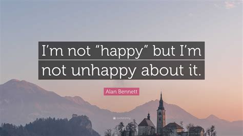 Alan Bennett Quote: “I’m not “happy” but I’m not unhappy about it.”