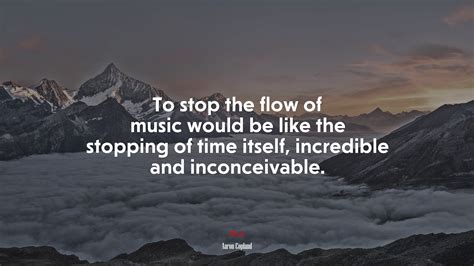 To stop the flow of music would be like the stopping of time itself ...