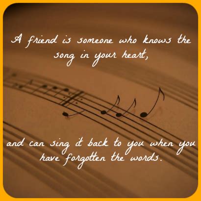 "A friend is someone who knows the song in your heart, and can sing it ...