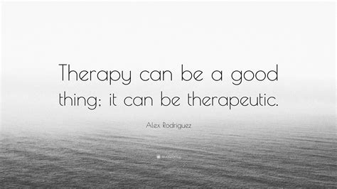 Alex Rodriguez Quote: “Therapy can be a good thing; it can be therapeutic.”