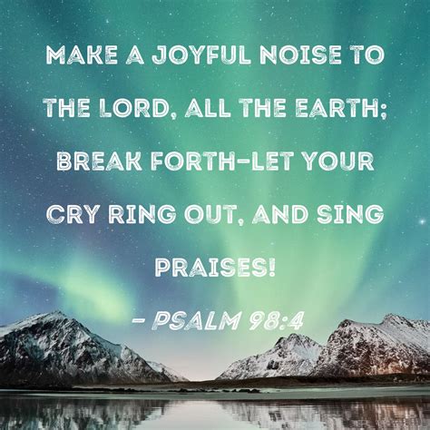 Psalm 98:4 Make a joyful noise to the LORD, all the earth; break forth--let your cry ring out ...