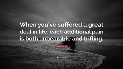 Yann Martel Quote: “When you’ve suffered a great deal in life, each additional pain is both ...