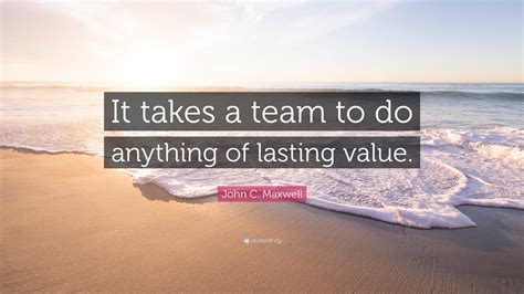 John C. Maxwell Quote: “It takes a team to do anything of lasting value.”