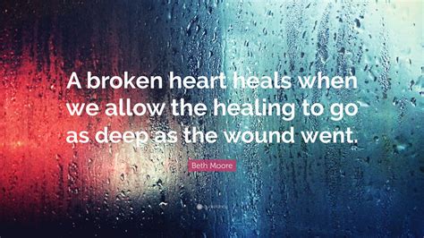 Beth Moore Quote: “A broken heart heals when we allow the healing to go as deep as the wound went.”