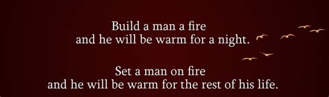 Build a man a fire and he will be warm for a night. Set a man on fire and he will be warm for ...