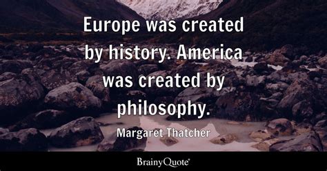 Europe was created by history. America was created by philosophy. - Margaret Thatcher - BrainyQuote