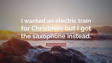 Clarence Clemons Quote: “I wanted an electric train for Christmas but I got the saxophone instead.”