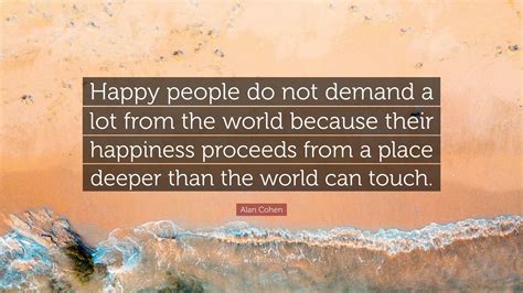 Alan Cohen Quote: “Happy people do not demand a lot from the world because their happiness ...