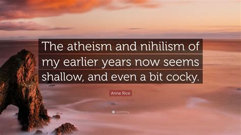 Anne Rice Quote: “The atheism and nihilism of my earlier years now seems shallow, and even a bit ...