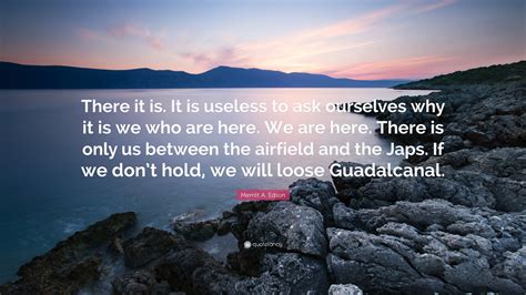 Merritt A. Edson Quote: “There it is. It is useless to ask ourselves why it is we who are here ...