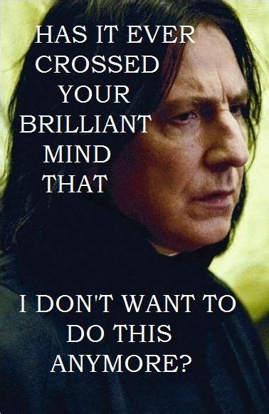 Has it ever crossed your brilliant mind that I don't want to do this anymore? - Snape to ...