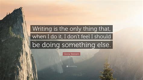 Gloria Steinem Quote: “Writing is the only thing that, when I do it, I don’t feel I should be ...