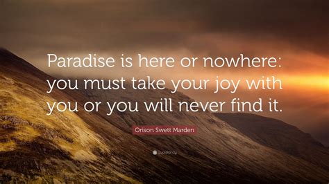 Orison Swett Marden Quote: “Paradise is here or nowhere: you must take your joy with you or you ...