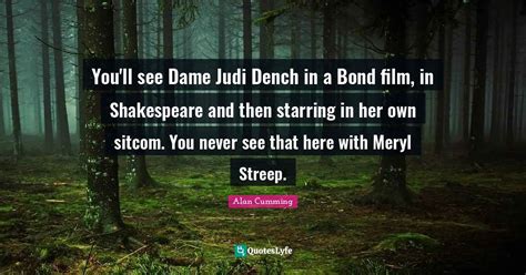 You'll see Dame Judi Dench in a Bond film, in Shakespeare and then sta ...