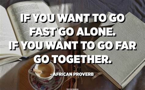 If you want to go fast go alone. If you want to go far go together ...