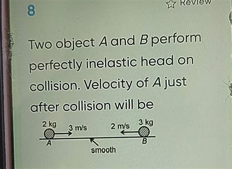 8 Two object A and B perform perfectly inelastic head on collision. Veloc..