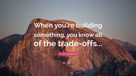 Nolan Bushnell Quote: “When you’re building something, you know all of the trade-offs...”