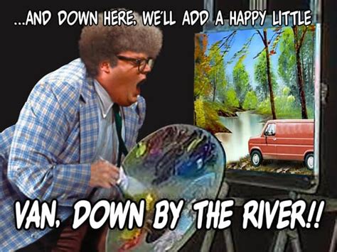 And down here, we'll add a happy little... VAN, DOWN BY THE RIVER ...