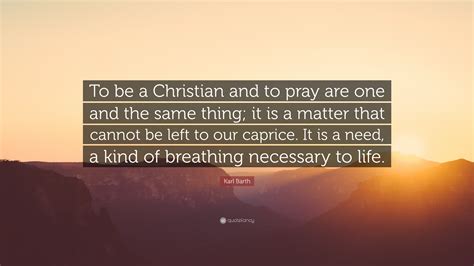 Karl Barth Quote: “To be a Christian and to pray are one and the same thing; it is a matter that ...