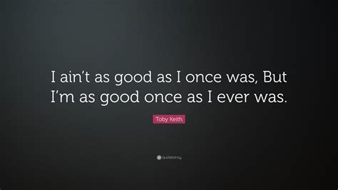 Toby Keith Quote: “I ain’t as good as I once was, But I’m as good once ...