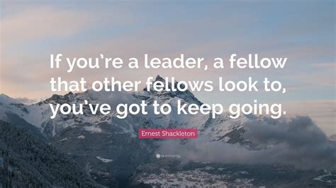 Ernest Shackleton Quote: “If you’re a leader, a fellow that other fellows look to, you’ve got to ...