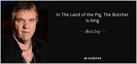 Meat Loaf quote: In The Land of the Pig, The Butcher Is King