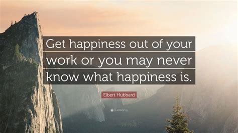 Elbert Hubbard Quote: “Get happiness out of your work or you may never know what happiness is.”