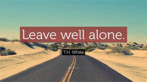 T.H. White Quote: “Leave well alone.”