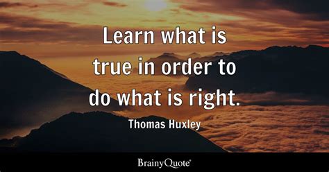 Learn what is true in order to do what is right. - Thomas Huxley - BrainyQuote