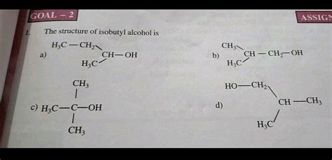 GOAL - 2 ASSIGN 1. The structure of isobutyl alcohol is HC-CH2 CH-OH H3C CH3 a) b) CH – CH2-OH ...