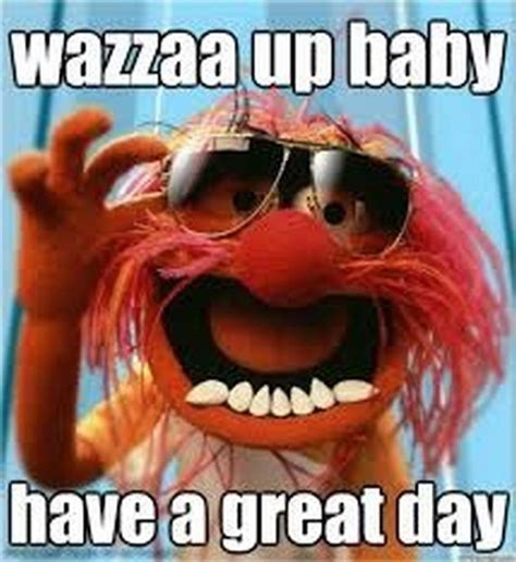 101 "Have a Great Day" Memes - "Wazza up baby. Have a great day ...