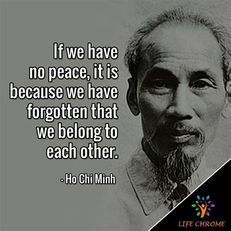 “If we have no peace, it is because we have forgotten that we belong to each other.” - Ho Chi ...