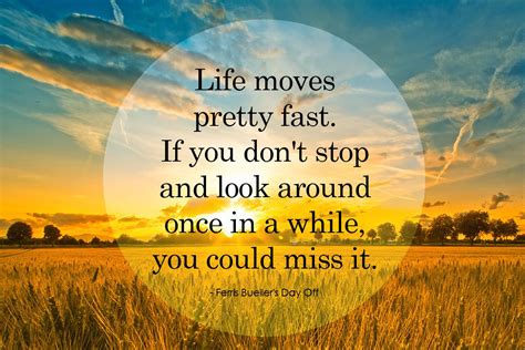 "Life moves pretty fast. Stop and look around once in a while..." / quote from Ferris Bueller's ...