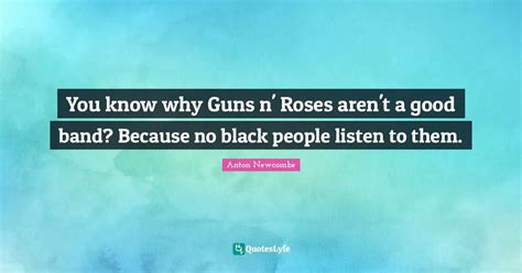 You know why Guns n' Roses aren't a good band? Because no black people... Quote by Anton ...