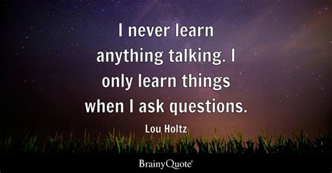 I never learn anything talking. I only learn things when I ask questions. - Lou Holtz - BrainyQuote