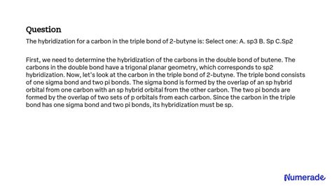 SOLVED: The hybridization for a carbon in the triple bond of 2-butyne is: Select one: A. sp3 B ...