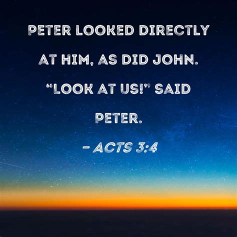 Acts 3:4 Peter looked directly at him, as did John. "Look at us!" said Peter.