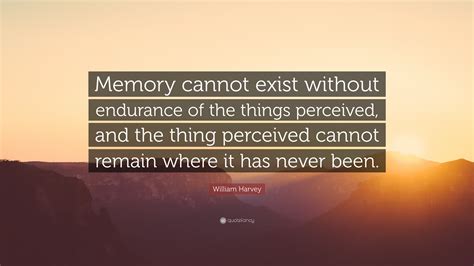 William Harvey Quote: “Memory cannot exist without endurance of the things perceived, and the ...