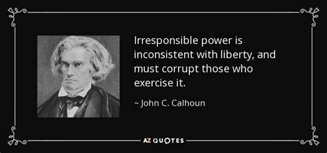 John C. Calhoun quote: Irresponsible power is inconsistent with liberty, and must corrupt those...