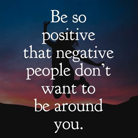 Be so positive that negative people don't want to be around you ...