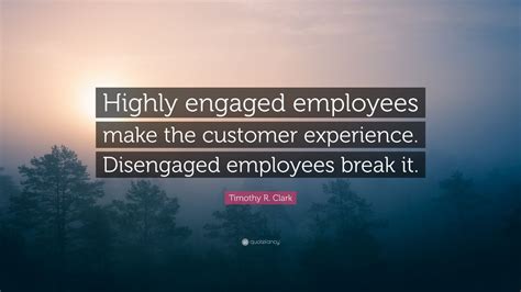 Timothy R. Clark Quote: “Highly engaged employees make the customer experience. Disengaged ...