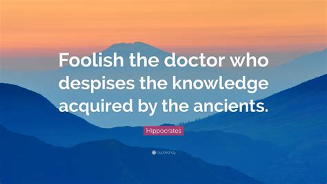 Hippocrates Quote: “Foolish the doctor who despises the knowledge acquired by the ancients.”