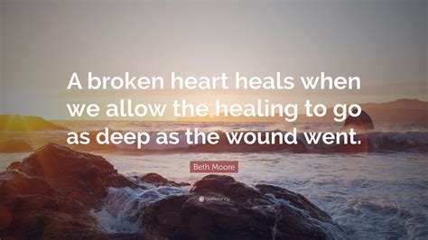 Beth Moore Quote: “A broken heart heals when we allow the healing to go as deep as the wound went.”