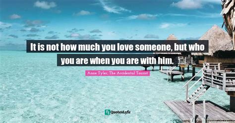 It is not how much you love someone, but who you are when you are with... Quote by Anne Tyler ...